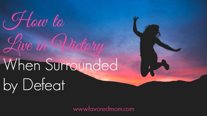 How to Live in Victory When Surrounded by Defeat | FavoredMom.com